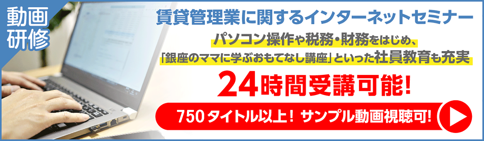 動画研修・賃貸管理業に関するインターネットセミナー。パソコン操作や税務・財務はじめ、「銀座のママに学ぶおもてなし講座」といった社員教育も充実。
24時間受講可能！750タイトル以上！　サンプル動画視聴可！